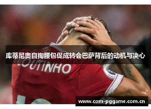 库蒂尼奥自掏腰包促成转会巴萨背后的动机与决心